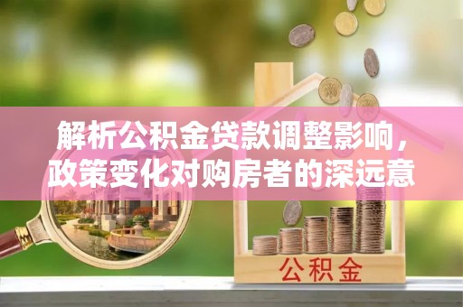 太仆寺旗解析公积金贷款调整影响，政策变化对购房者的深远意义
