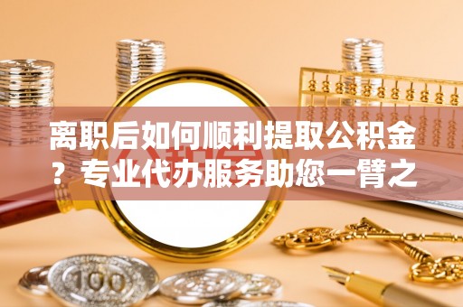 太仆寺旗离职后如何顺利提取公积金？专业代办服务助您一臂之力