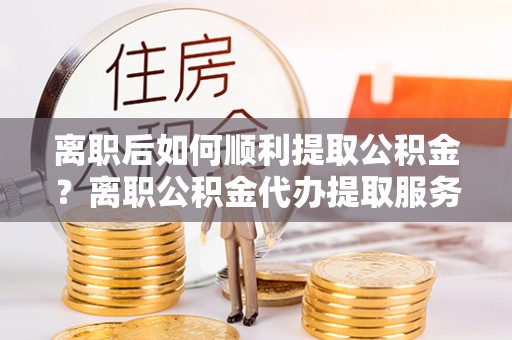 太仆寺旗离职后如何顺利提取公积金？离职公积金代办提取服务助力无忧办理